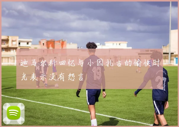 迪马尔科回忆与小因扎吉的愉快时光表示没有怨言