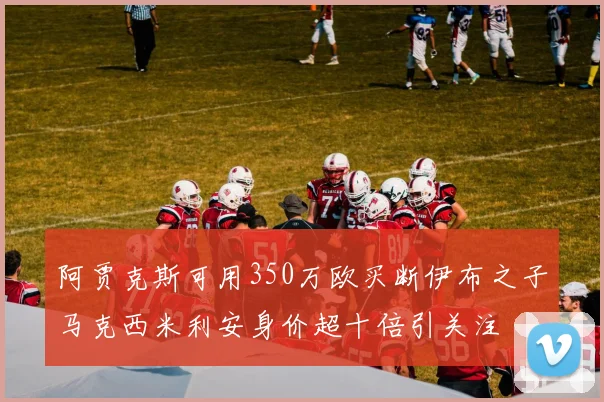 阿贾克斯可用350万欧买断伊布之子马克西米利安身价超十倍引关注