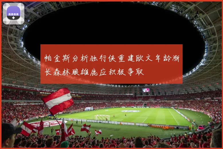 帕金斯分析独行侠重建欧文年龄渐长森林狼雄鹿应积极争取