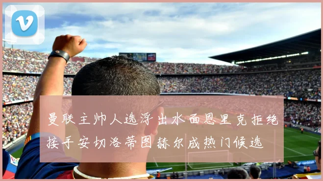曼联主帅人选浮出水面恩里克拒绝接手安切洛蒂图赫尔成热门候选