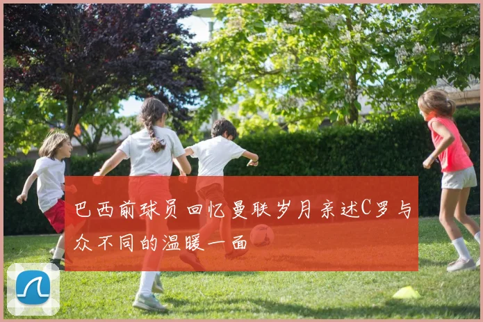 巴西前球员回忆曼联岁月亲述C罗与众不同的温暖一面