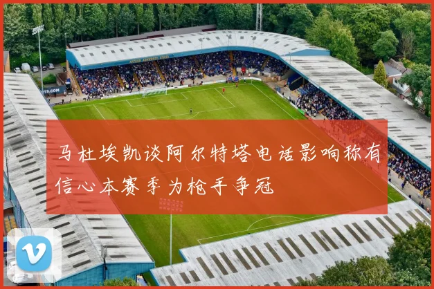 马杜埃凯谈阿尔特塔电话影响称有信心本赛季为枪手争冠