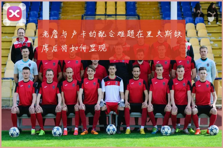 老詹与卢卡的配合难题在里夫斯缺席后将如何显现