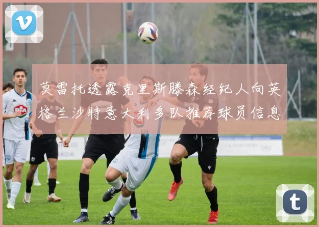 莫雷托透露克里斯滕森经纪人向英格兰沙特意大利多队推荐球员信息