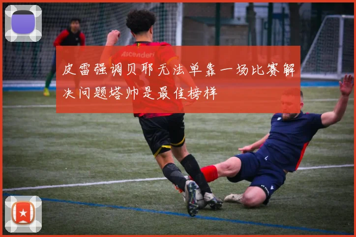 皮雷强调贝耶无法单靠一场比赛解决问题塔帅是最佳榜样