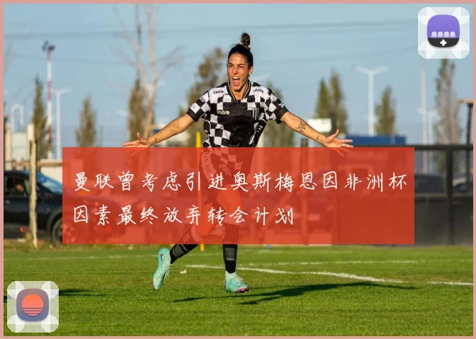 曼联曾考虑引进奥斯梅恩因非洲杯因素最终放弃转会计划