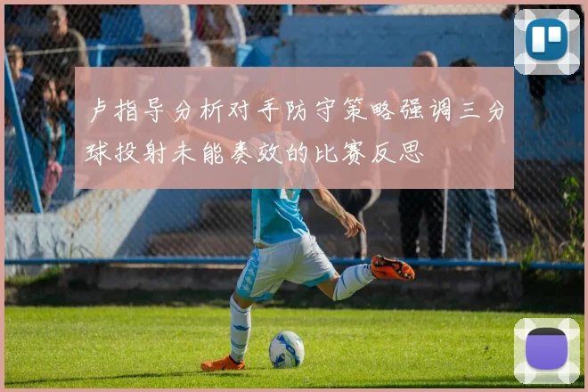 卢指导分析对手防守策略强调三分球投射未能奏效的比赛反思
