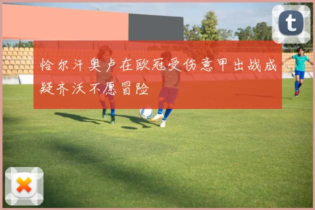 恰尔汗奥卢在欧冠受伤意甲出战成疑齐沃不愿冒险