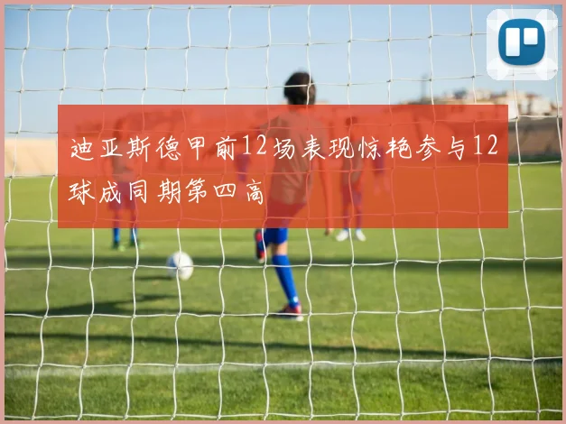 迪亚斯德甲前12场表现惊艳参与12球成同期第四高