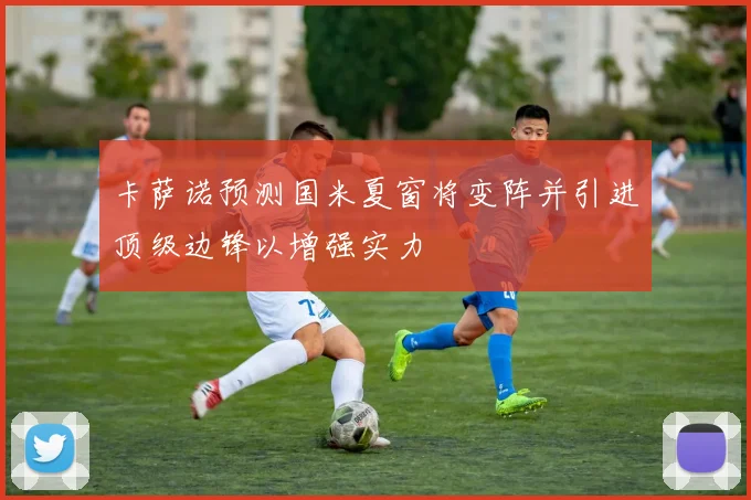 卡萨诺预测国米夏窗将变阵并引进顶级边锋以增强实力