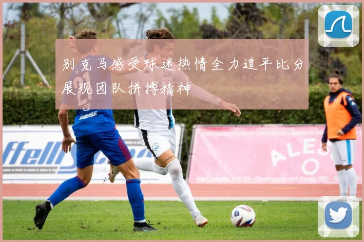 别克马感受球迷热情全力追平比分展现团队拼搏精神