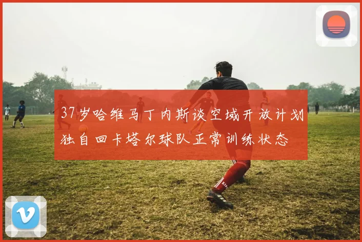 37岁哈维马丁内斯谈空域开放计划独自回卡塔尔球队正常训练状态