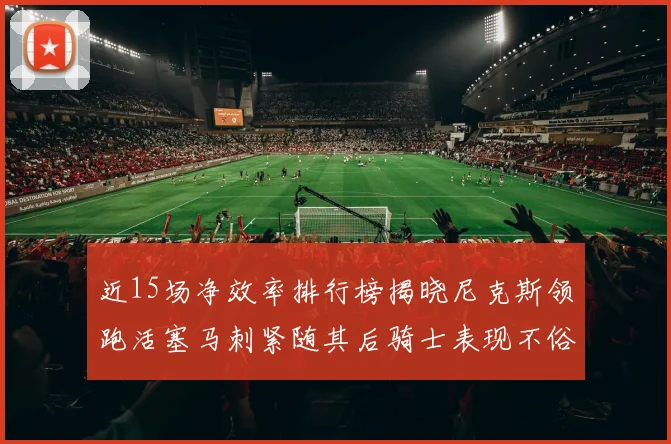 近15场净效率排行榜揭晓尼克斯领跑活塞马刺紧随其后骑士表现不俗