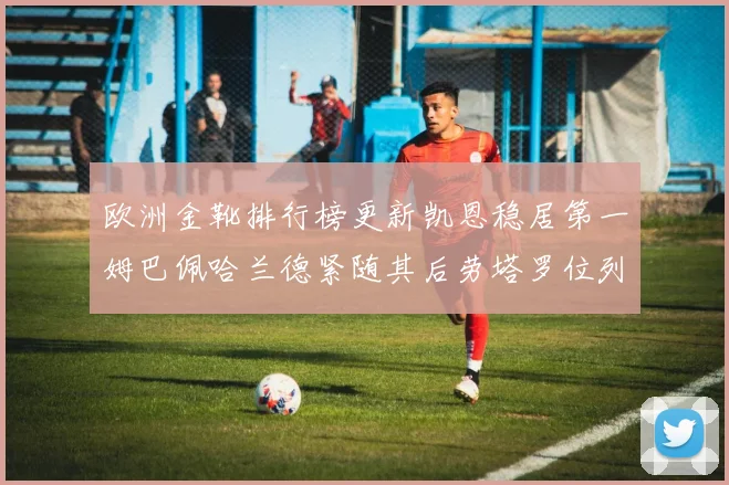 欧洲金靴排行榜更新凯恩稳居第一姆巴佩哈兰德紧随其后劳塔罗位列第十