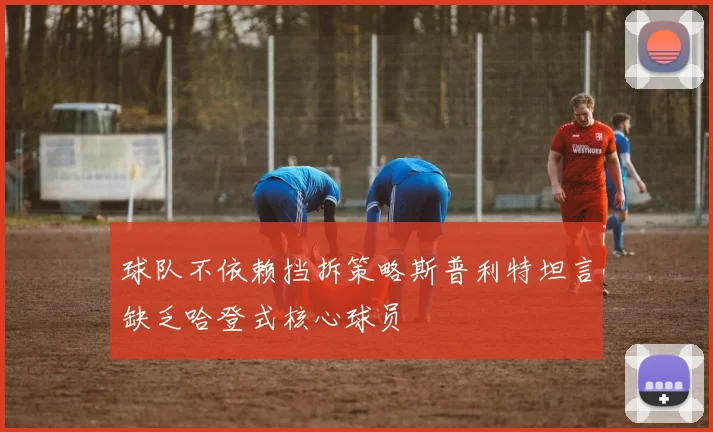 球队不依赖挡拆策略斯普利特坦言缺乏哈登式核心球员