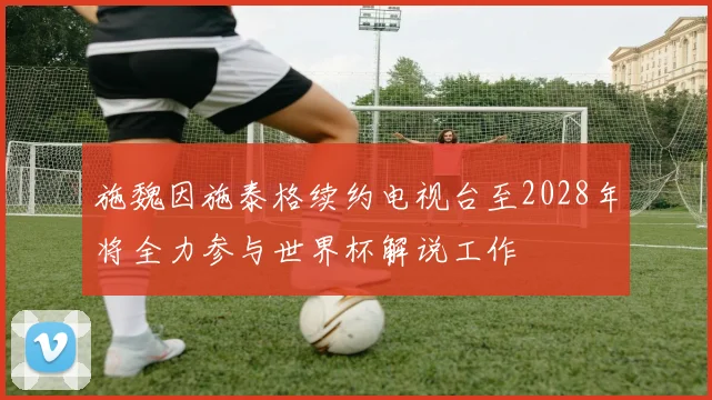 施魏因施泰格续约电视台至2028年将全力参与世界杯解说工作