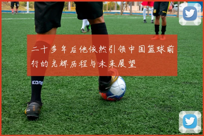 二十多年后他依然引领中国篮球前行的光辉历程与未来展望