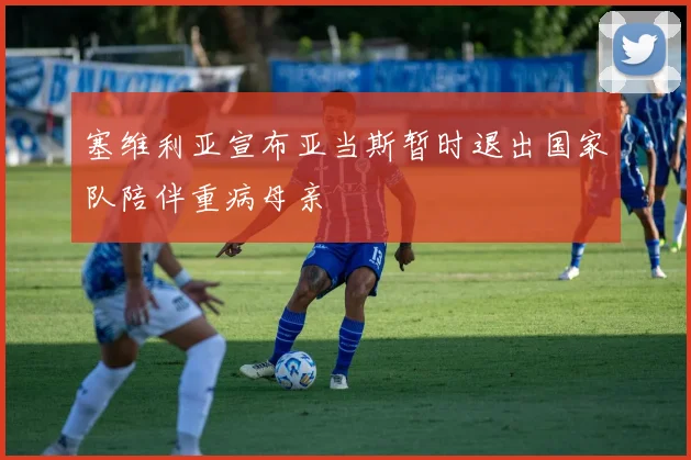 塞维利亚宣布亚当斯暂时退出国家队陪伴重病母亲