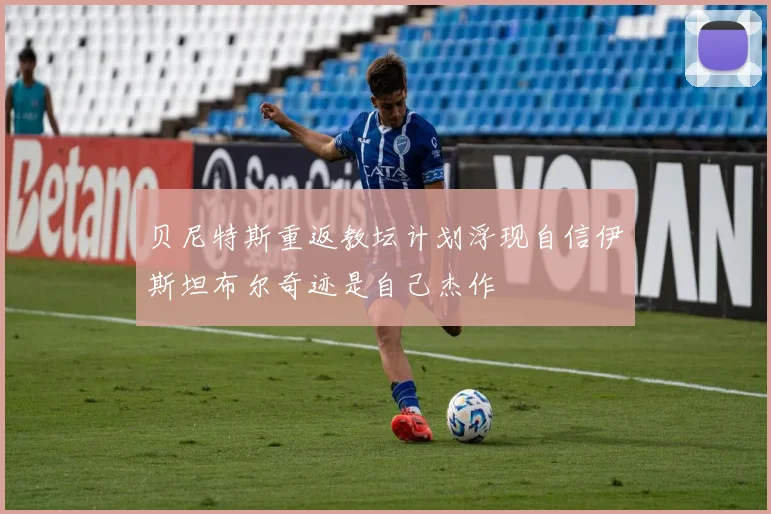 贝尼特斯重返教坛计划浮现自信伊斯坦布尔奇迹是自己杰作