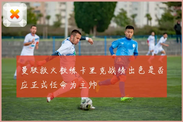 曼联救火教练卡里克战绩出色是否应正式任命为主帅