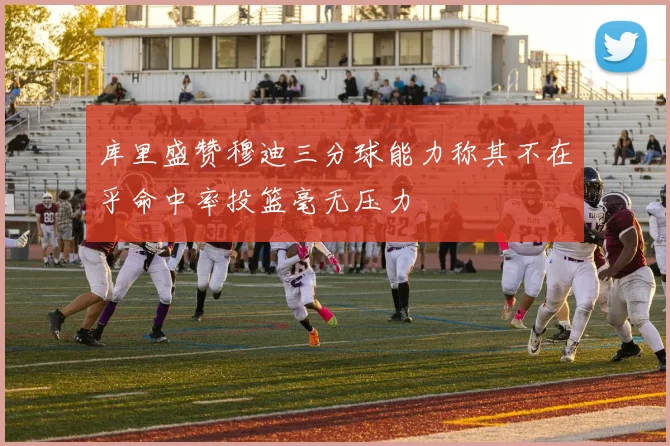 库里盛赞穆迪三分球能力称其不在乎命中率投篮毫无压力