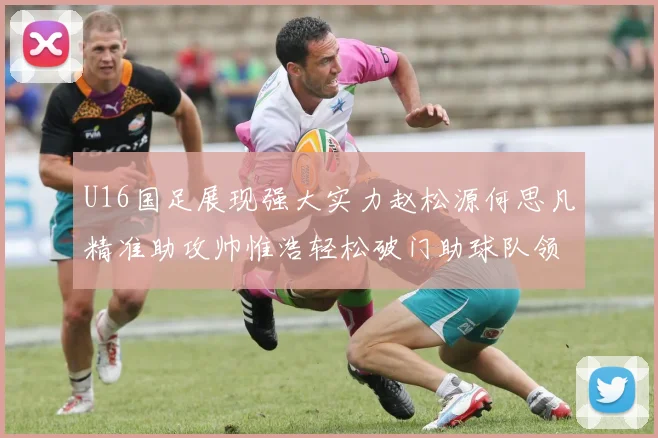 U16国足展现强大实力赵松源何思凡精准助攻帅惟浩轻松破门助球队领先