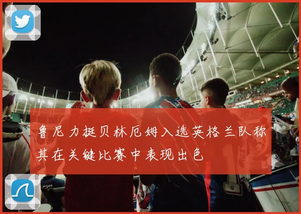 鲁尼力挺贝林厄姆入选英格兰队称其在关键比赛中表现出色