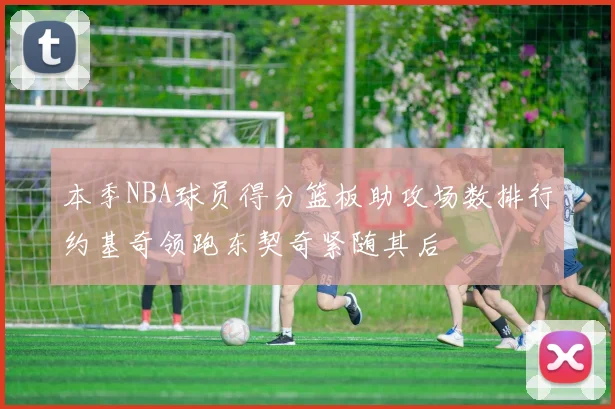 本季NBA球员得分篮板助攻场数排行约基奇领跑东契奇紧随其后