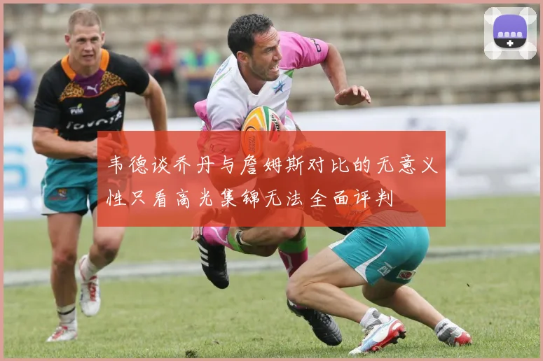韦德谈乔丹与詹姆斯对比的无意义性只看高光集锦无法全面评判