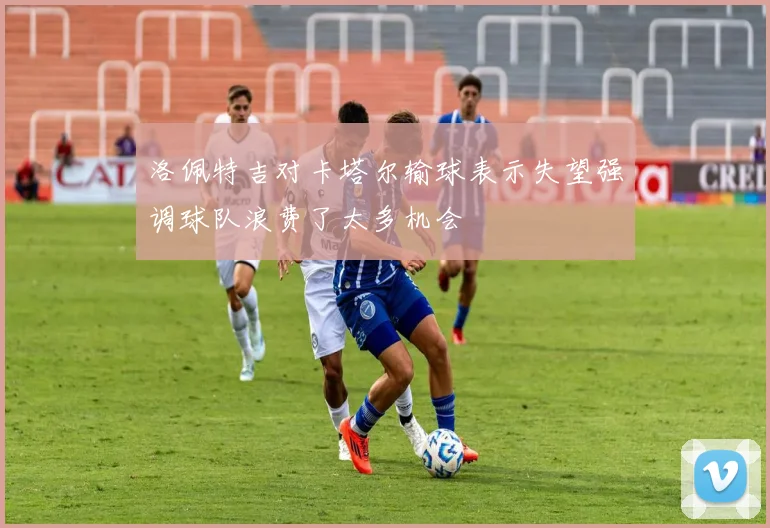 洛佩特吉对卡塔尔输球表示失望强调球队浪费了太多机会