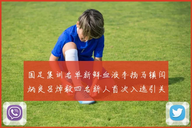 国足集训名单新鲜血液李扬马镇闫炳良吕焯毅四名新人首次入选引关注