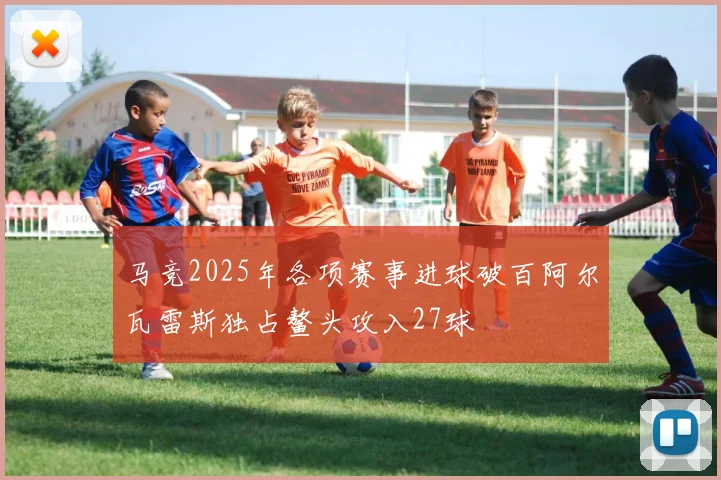 马竞2025年各项赛事进球破百阿尔瓦雷斯独占鳌头攻入27球