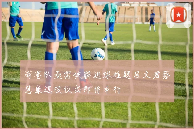 海港队亟需破解进球难题吕文君蔡慧康退役仪式即将举行