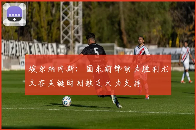 埃尔纳内斯：国米前锋助力胜利尤文在关键时刻缺乏火力支持