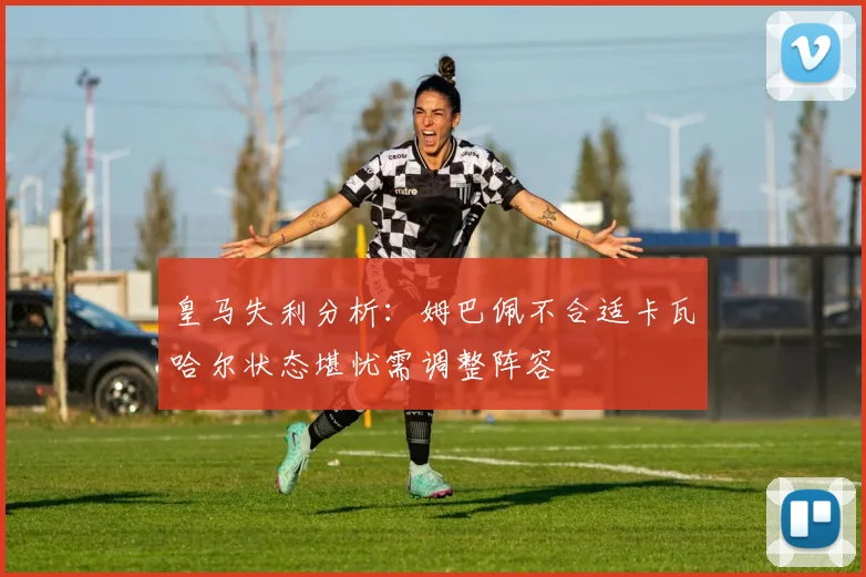 皇马失利分析：姆巴佩不合适卡瓦哈尔状态堪忧需调整阵容